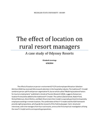MICHIGAN STATE UNIVERSITY : HB 889
The effect of location on
rural resort managers
A case study of Odyssey Resorts
Elizabeth Jennings
4/20/2014
The effectof locationonperson-environment(P-E) fitandemployeeAttraction-Selection-
Attrition(ASA) hasreceivedlittleresearchattentioninthe hospitalityindustry.The traditional P-Emodel
combinesperson-jobfitandperson-organizationfit,but anarticle called“Modelinglocational factors
for tourismemployment,”publishedin Annalsof TourismResearch (2014), suggeststhatperson-
locationfitshouldbe addedtothe traditional P-Emodel.The authors(DavidSolnet,RobertFord,
RichardRobinson,BrentRitchie,andMark Olsen) claimtheirmodel isespeciallypertinenttohospitality
employeesworkingin remote locations.The combinationof theirP-Emodel andthe ASA framework
provide eightpropositions,whichguide the researchof thisfieldstudypaper.Semi-structured
interviews,withnine managersfromfourrural resorts,serve asthe firstempirical investigationutilizing
the newP-E model anditscorrespondingpropositions.
 