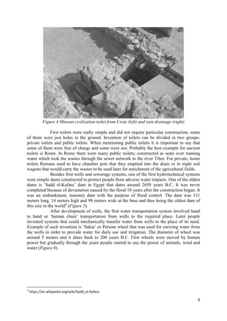 6
Figure 4 Minoan civilization toilet from Crete (left) and rain drainage (right)
First toilets were really simple and did not require particular construction; some
of them were just holes in the ground. Invention of toilets can be divided in two groups:
private toilets and public toilets. When mentioning public toilets it is important to say that
some of them were free of charge and some were not. Probably the best example for ancient
toilets is Rome. In Rome there were many public toilets; constructed as seats over running
water which took the wastes through the sewer network to the river Tiber. For private, home
toilets Romans used to have chamber pots that they emptied into the drain or in night soil
wagons that would carry the wastes to be used later for enrichment of the agricultural fields.
Besides first wells and sewerage systems, one of the first hydrotechnical systems
were simple dams constructed to protect people from adverse water impacts. One of the oldest
dams is ˝Sadd el-Kafara˝ dam in Egypt that dates around 2650 years B.C. It was never
completed because of devastation caused by the flood 10 years after the construction began. It
was an embankment, masonry dam with the purpose of flood control. The dam was 111
meters long, 14 meters high and 98 meters wide at the base and thus being the oldest dam of
this size in the world4
(Figure 5).
After development of wells, the first water transportation system involved hand
to hand or ‘human chain’ transportation from wells to the required place. Later people
invented systems that could mechanically transfer water from wells to the place of its need.
Example of such invention is ˝Sakia˝ or Persian wheel that was used for carrying water from
the wells in order to provide water for daily use and irrigation. The diameter of wheel was
around 5 meters and it dates back to 200 years B.C. First wheels were moved by human
power but gradually through the years people started to use the power of animals, wind and
water (Figure 6).
4
https://en.wikipedia.org/wiki/Sadd_el-Kafara
 