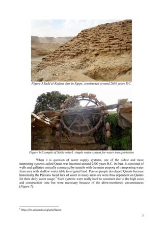 7
Figure 5 Sadd el-Kafara dam in Egypt, constructed around 2650 years B.C.
Figure 6 Example of Sakia wheel, simple water system for water transportation
When it is question of water supply systems, one of the oldest and most
interesting systems called Qanat was invented around 2500 years B.C. in Iran. It consisted of
wells and galleries mutually connected by tunnels with the main purpose of transporting water
from area with shallow water table to irrigated land. Persian people developed Qanats because
historically the Persians faced lack of water in many areas are were thus dependent on Qanats
for their daily water usage.5
Such systems were really hard to construct due to the high costs
and construction time but were necessary because of the afore-mentioned circumstances
(Figure 7).
5
https://en.wikipedia.org/wiki/Qanat
 