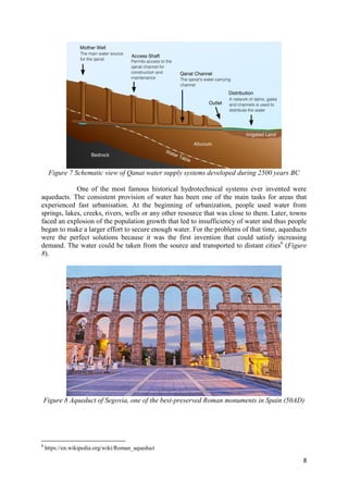 8
Figure 7 Schematic view of Qanat water supply systems developed during 2500 years BC
One of the most famous historical hydrotechnical systems ever invented were
aqueducts. The consistent provision of water has been one of the main tasks for areas that
experienced fast urbanisation. At the beginning of urbanization, people used water from
springs, lakes, creeks, rivers, wells or any other resource that was close to them. Later, towns
faced an explosion of the population growth that led to insufficiency of water and thus people
began to make a larger effort to secure enough water. For the problems of that time, aqueducts
were the perfect solutions because it was the first invention that could satisfy increasing
demand. The water could be taken from the source and transported to distant cities6
(Figure
8).
Figure 8 Aqueduct of Segovia, one of the best-preserved Roman monuments in Spain (50AD)
6
https://en.wikipedia.org/wiki/Roman_aqueduct
 