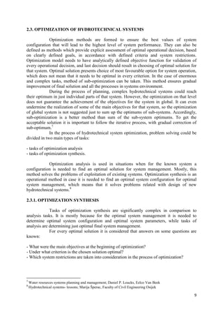 9
2.3. OPTIMIZATION OF HYDROTECHNICAL SYSTEMS
Optimization methods are formed to ensure the best values of system
configuration that will lead to the highest level of system performance. They can also be
defined as methods which provide explicit assessment of optimal operational decision, based
on clearly defined goals, in accordance with defined criteria and system restrictions.
Optimization model needs to have analytically defined objective function for validation of
every operational decision, and last decision should result in choosing of optimal solution for
that system. Optimal solution presents choice of most favourable option for system operation,
which does not mean that it needs to be optimal in every criterion. In the case of enormous
and complex tasks, method of sub-optimization can be taken. This method ensures gradual
improvement of final solution and all the processes in systems environment.
During the process of planning, complex hydrotechnical systems could reach
their optimum in just individual parts of that system. However, the optimization on that level
does not guarantee the achievement of the objectives for the system in global. It can even
undermine the realization of some of the main objectives for that system, so the optimization
of global system is not suggested just to sum up the optimums of sub-systems. Accordingly,
sub-optimization is a better method than sum of the sub-system optimums. To get the
acceptable solution it is important to follow the iterative process, with gradual correction of
sub-optimum.7
In the process of hydrotechnical system optimization, problem solving could be
divided in two main types of tasks:
- tasks of optimization analysis
- tasks of optimization synthesis.
Optimization analysis is used in situations when for the known system a
configuration is needed to find an optimal solution for system management. Mostly, this
method solves the problems of exploitation of existing systems. Optimization synthesis is an
operational method in case it is needed to find an optimal system configuration for optimal
system management, which means that it solves problems related with design of new
hydrotechnical systems.8
2.3.1. OPTIMIZATION SYNTHESIS
Tasks of optimization synthesis are significantly complex in comparison to
analysis tasks. It is mostly because for the optimal system management it is needed to
determine optimal system configuration and optimal system parameters, while tasks of
analysis are determining just optimal final system management.
For every optimal solution it is considered that answers on some questions are
known:
- What were the main objectives at the beginning of optimization?
- Under what criterion is the chosen solution optimal?
- Which system restrictions are taken into consideration in the process of optimization?
7
Water resources systems planning and management; Daniel P. Loucks, Eelco Van Beek
8
Hydrotechnical systems- lessons; Marija Šperac, Faculty of Civil Engineering Osijek
 