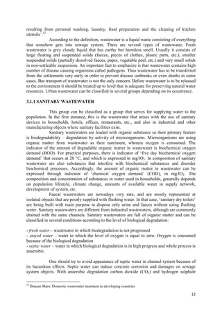 12
resulting from personal washing, laundry, food preparation and the cleaning of kitchen
utensils˝.12
According to the definition, wastewater is a liquid waste consisting of everything
that somehow gets into sewage system. There are several types of wastewater. Fresh
wastewater is grey cloudy liquid that has earthy but harmless smell. Usually it consists of
large floating and suspended solids (faeces, pieces of clothes, plastic parts, etc.), smaller
suspended solids (partially dissolved faeces, paper, vegetable peel, etc.) and very small solids
in non-settleable suspension. An important fact to emphasize is that wastewater contains high
number of disease causing organisms called pathogens. Thus wastewater has to be transferred
from the settlements very early in order to prevent disease outbreaks or even deaths in some
cases. But transport of wastewater is not the only concern. Before wastewater is to be released
to the environment it should be treated up to level that is adequate for preserving natural water
resources. Urban wastewater can be classified in several groups depending on its occurrence.
3.1.1 SANITARY WASTEWATER
This group can be classified as a group that serves for supplying water to the
population. In the first instance, this is the wastewater that arises with the use of sanitary
devices in households, hotels, offices, restaurants, etc., and also in industrial and other
manufacturing objects where sanitary facilities exist.
Sanitary wastewaters are loaded with organic substance so their primary feature
is biodegradability – degradation by activity of microorganisms. Microorganisms are using
organic matter from wastewater as their nutriment, wherein oxygen is consumed. The
indicator of the amount of degradable organic matter in wastewater is biochemical oxygen
demand (BOD). For practical purposes, there is indicator of ‘five day biochemical oxygen
demand’ that occurs at 20 °C, and which is expressed in mg/lO2. In composition of sanitary
wastewater are also substances that interfere with biochemical substances and disorder
biochemical processes. Accordingly, the amount of organic matter in wastewater can be
expressed through indicator of ‘chemical oxygen demand’ (COD), in mg/lO2. The
composition and concentration of substances in water used in households, generally depends
on population lifestyle, climate change, amounts of available water in supply network,
development of system, etc.
Faecal wastewaters are nowadays very rare, and are mostly represented at
isolated objects that are poorly supplied with flushing water. In that case, ‘sanitary dry toilets’
are being built with main purpose to dispose only urine and faeces without using flushing
water. Sanitary wastewaters are different from industrial wastewaters, although are commonly
drained with the same channels. Sanitary wastewaters are full of organic matter and can be
classified in several conditions according to the level of biological degradation:
- fresh water – wastewater in which biodegradation is not progressed
- stayed water – water in which the level of oxygen is equal to zero. Oxygen is consumed
because of the biological degradation
- septic water – water in which biological degradation is in high progress and whole process is
anaerobic.
One should try to avoid appearance of septic water in channel system because of
its hazardous effects. Septic water can induce concrete corrosion and damages on sewage
system objects. With anaerobic degradation carbon dioxide (CO2) and hydrogen sulphide
12
Duncan Mara: Domestic wastewater treatment in developing countries
 