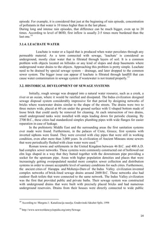 14
episode. For example, it is considered that just at the beginning of rain episode, concentration
of pollutants in that water is 10 times higher than in the last phase.
During long and intense rain episodes, that difference can be much bigger, even up to 20
times. According to level of BOD, first inflow is usually 2-5 times more burdened than the
last one.14
3.1.4. LEACHATE WATER
Leachate is water or a liquid that is produced when water percolates through any
permeable material. As a term connected with sewage, ‘leachate’ is considered as
underground, mostly clear water that is filtrated through layers of soil. It is a common
problem with objects located on hillsides or any kind of slopes and deep basements where
underground water drains to the objects. Approaching this problem is pretty simple. Leachate
need to be drained by special sewage system – drainage, and later dropped to the common
sewer system. The bigger issue can appear if leachate is filtrated through landfill that can
cause water contamination in sewage system if wastewater is not treated properly.13
3.2. HISTORICAL DEVELOPMENT OF SEWAGE SYSTEMS
Initially, rough sewage was dropped into a natural water resource, such as a creek, a
river or an ocean, where it would be rarefied and dissipated. The Indus civilization designed
sewage disposal system considerably impressive for that period by designing networks of
bricks where wastewater drains similar to the shape of the streets. The drains were two to
three meters wide, placed at 60 cm under the ground surface with U-shaped bottom made of
loose brick that could easily be removed for cleaning. At each intersection of two drains,
small underground tanks were installed with steps leading down for periodic cleaning. By
2700 B.C., these cities had standardized simplex plumbing pipes with wide flanges for easier
reparation in case of leakage.
In the prehistoric Middle East and the surrounding areas the first sanitation systems
ever made were found. Furthermore, in the palaces of Crete, Greece, first systems with
inverted siphons were found. They were covered with clay pipes that were still in working
condition, even after more than 3,000 years. In civilization of Ancient Minoans stone sewers
that were periodically flushed with clean water were used.15
Roman towns and settlements in the United Kingdom between 46 B.C. and 400 A.D.
had complex sewer networks. These systems were commonly constructed out of hollowed out
elm logs shaped in a way that they butted together with the downstream pipe providing a
socket for the upstream pipe. Areas with higher population densities and places that were
increasingly getting overpopulated needed more complex sewer collection and distribution
systems in order to ensure acceptable level of sanitary conditions for such cities. Furthermore,
the ancient cities of Harappa and Mohenjo-Daro of the Indus Valley civilization invented
complex networks of brick-lined sewage drains around 2600 B.C. These networks also had
outdoor flush toilets that were connected to the same network. The Indus Valley civilization
was the first that provided public and private baths. Their sewage system was constructed
with underground drains that were built with precisely placed bricks and had numerous
underground reservoirs. Drains from their houses were directly connected to wide public
14
According to: Margeta J.: Kanalizacija naselja, Građevinski fakultet Split, 1998
15
http://www.newworldencyclopedia.org/entry/Sewage
 