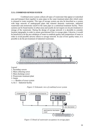 16
3.3.1. COMBINED SEWER SYSTEM
Combined sewer system collects all types of wastewater that appear at watershed
area and transport them together in same pipes to the water treatment plant after which water
is released to water recipient. This type of sewage system can also be described as a system
with large network of underground pipes that transmit domestic wastewater, industrial
wastewater and stormwater runoff in the same pipe to a centralised treatment facility. These
systems can be found mainly in urban areas and usually do not require on site pre-treatment or
storage of the wastewater. During the design of sewage network it is desirable to consider
location topography in order to ensure gravitational flow in sewage pipes. Likewise, it would
be beneficial to do the pre-validation of water to establish quality and composition of water in
order to avoid possible adverse effects to sewage network. In case of low quality water, it is
possible to do the pre-treatment of industrial wastewater.
Legend:
1. Secondary sewers
2. Main collecting sewer
3. Main discharge sewer
4. Wastewater treatment plant
5. Outlet
- - - - Borders of sewer system
A, B, C – Industrial facility
Figure 11 Schematic view of combined sewer system
Figure 12 Detail of wastewater acceptance in sewage pipes
STORMWATER HOUSEHOLD WASTEWATER INDUSTRIAL WASTEWATER
PRE-TREATMENT
WASTEWATER TREATMENT
PLANT
 