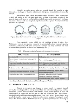 18
Manholes as main access points on network should be installed at pipe
intersections, at changes of direction and diameter, at drops and at regular intervals along the
network.
As combined sewer system conveys stormwater and sanitary water in same pipe
network it is needed to take care about water level in pipes. If stormwater overflow is not
ensured, it can easily come to profile fulfilment which can result in later network blockage,
appearance of road floods and many further problems on whole system. Possible water levels
are shown in Figure 15.
Figure 15 Level of wastewater in sewage channel in droughts (left) and hard rain season
(right)
From economic aspect, initial cost of combined systems is quite high.
Maintenance costs are also extreme compared to decentralised systems because frequently
inspections, unblocking and repair of network damages are pretty common and even
extension of the system can be difficult and expensive (Table 1).
Table 1 Advantages and disadvantages of combined sewer systems
ADVANTAGES DISADVANTAGES
Low health risk High capital costs
Stormwater and wastewater can be managed at
the same time
Need a reliable supply of piped water
No problems related to discharging industrial
wastewater
Difficulties with constructing in high-density
areas, difficult and costly to maintain
Moderate operation and maintenance costs Difficulties with recycling of nutrients and energy
Convenience- minimal intervention by users
Unsuitability for self-help, requires skilled
engineers and operators
No problems with smells, mosquitoes or flies Frequently problems with blockages and
breakdown of pumping equipment
Adequate treatment and/or disposal required
According to: Sustainable Sanitation and Water Management Toolbox
3.3.2. SEPARATE SEWER SYSTEM
Separate sewer systems are designed to convey mostly two separate channel
sewers, but it is also possible to convey more of them. One network usually conveys sanitary
wastewater (wastes from households and industry), while another network is used for
transportation of stormwater. In view of the fact that stormwater was, until recently,
considered as just slightly contaminated or almost clear water, sewers for stormwater were
usually designed to transfer water by shortest possible route to recipient. Nowadays, it is well
known that stormwater from the first rain includes significant pollution so it is necessary to
 