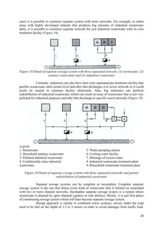 20
cases it is possible to construct separate system with more networks. For example, in urban
areas with highly developed industry that produces big amounts of industrial wastewater
daily, it is possible to construct separate network for just industrial wastewater with its own
treatment facility (Figure 18).
Figure 18 Detail of separate sewage system with three separated network; (1) stormwater, (2)
sanitary wastewater and (3) industrial wastewater
Certainly, industries can also have their own separated pre-treatment facility that
purifies wastewater until certain level and after that discharges it to sewer network so it could
easily be treated in common facility afterwards. Also, big industries can perform
redistribution of industrial wastewater which can result in reuse of wastewater that is not very
polluted for industrial purposes and after that discharge to specific sewer network (Figure 19).
Legend:
1. Stormwater
2. Household sanitary wastewater
3. Polluted industrial wastewater
4. Conditionally clear industrial
wastewater
5. Water pumping station
6. Cooling water facility
7. Drainage of excess water
8. Industrial wastewater treatment plant
9. Household wastewater treatment plant
Figure 19 Detail of separate sewage system with three separated networks and partial
redistribution of industrial wastewater
Separate sewage systems can be complete or incomplete. Complete separate
sewage system is the one that drains every kind of wastewater that is formed on watershed
with two or more channel networks. Incomplete separate sewage system is a system where
stormwater is drained by open channels (gutters or side ditches). Mostly, it is just first phase
of constructing sewage system which will later become separate sewage system.
Design approach is similar to combined sewer systems, sewers under the road
need to be laid on the depth of 1.5 to 3 meters in order to avoid damages from traffic load.
 