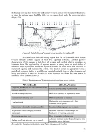 21
Difference is in fact that stormwater and sanitary water is conveyed with separated networks
so pipes for sanitary water should be laid even on greater depth under the stormwater pipes
(Figure 20).
Figure 20 Detail of typical separate sewer position in road profile
The construction costs are usually higher than for the combined sewer system
because separate systems require at least two separated networks. Another positive
characteristic of this system is high level of hygiene and comfort what is nowadays an
important item. The applicability of separate system is mostly same as applicability of
combined sewer system that means that system is suitable for urban areas with resources to
implement, operate and maintain the system. This kind of system is appropriate when a
centralised treatment facility is available and especially suitable in areas where irregular and
heavy precipitation is expected in order to avoid common overflows that may appear in
combined sewer systems (Table 2).
Table 2 Advantages and disadvantages of combined sewer systems
ADVANTAGES DISADVANTAGES
Greywater, blackwater and surface runoff can be
managed separately
Needs a reliable supply of piped water
No risk of sewage overflow Difficult to construct in high density areas
Minimal intervention by users Difficult and costly to maintain
Low health risk
High capital costs, more expensive than
combined sewer system
No problems with smells, mosquitoes or flies Requires skilled engineers and operators
No problems with discharging industrial
wastewater
Problems associated with blockages and
breakdown of pumping equipment
Reasonable operation costs Need for pumping on flat ground
Surface runoff and rainwater can be reused
Adequate treatment and/or disposal required for a
large point source discharge
According to: Sustainable Sanitation and Water Management Toolbox
SANITARY WASTES
STORMWATER
 