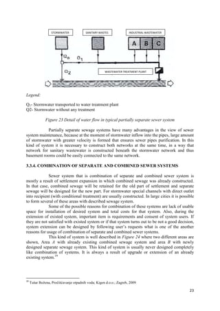 23
Legend:
Q1- Stormwater transported to water treatment plant
Q2- Stormwater without any treatment
Figure 23 Detail of water flow in typical partially separate sewer system
Partially separate sewage systems have many advantages in the view of sewer
system maintenance, because at the moment of stormwater inflow into the pipes, large amount
of stormwater with greater velocity is formed that ensures sewer pipes purification. In this
kind of system it is necessary to construct both networks at the same time, in a way that
network for sanitary wastewater is constructed beneath the stormwater network and thus
basement rooms could be easily connected to the same network.
3.3.4. COMBINATION OF SEPARATE AND COMBINED SEWER SYSTEMS
Sewer system that is combination of separate and combined sewer system is
mostly a result of settlement expansion in which combined sewage was already constructed.
In that case, combined sewage will be retained for the old part of settlement and separate
sewage will be designed for the new part. For stormwater special channels with direct outlet
into recipient (with conditional treatment) are usually constructed. In large cities it is possible
to form several of these areas with described sewage system.
Some of the possible reasons for combination of these systems are lack of usable
space for installation of desired system and total costs for that system. Also, during the
extension of existed system, important item is requirements and consent of system users. If
they are not satisfied with existed system or if that system turns out to be not a good decision,
system extension can be designed by following user’s requests what is one of the another
reasons for usage of combination of separate and combined sewer systems.
This kind of system is well described in Figure 24 where two different areas are
shown, Area A with already existing combined sewage system and area B with newly
designed separate sewage system. This kind of system is usually never designed completely
like combination of systems. It is always a result of upgrade or extension of an already
existing system.19
19
Tušar Božena, Pročišćavanje otpadnih voda; Kigen d.o.o.; Zagreb, 2009
SANITARY WASTESSTORMWATER INDUSTRIAL WASTEWATER
WASTEWATER TREATMENT PLANT
 