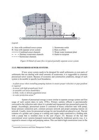 24
Legend:
A- Area with combined sewer system
B- Area with separate sewer system
───── Combined sewer channels
─ · ─ · ─ Sanitary wastewater channels
─ ─ ─ ─ Stormwater channels
1. Stormwater outlet
2. Rain overflow
3. Waste water treatment plant
4. Outlet to recipient
Figure 24 Detail of water flow in typical partially separate sewer system
3.3.5. PRESSURISED SEWER SYSTEMS
If new sewer system needs to be designed for small settlements or even parts of
settlements that are dealing with small amounts of wastewater, it is suggestible to construct
pressurised sewer system. Because of economic and construction conditions, design of such
system is favourable in specific local boundaries:
- in plain areas where installing pumping stations to ensure proper velocities or pipe gradient
is required
- in areas with high groundwater level
- in unstable soil areas (landslides)
- in hilly, rocky or densely populated areas
- in water protection areas.20
System of pressurised sewage is most similar to separate sewage system and first
usage of such system dates to early 1970-s. Primary sanitary effluent is gravitationally
conveyed to the collection tank where it is grinded and transported into pressurised system by
pumps. Accordingly, pressurised system is consisted of house collection tank with pump,
house pressure connection port, common pressure network and proper pumping stations on
network. Usually, items for pressurised sewage for one household are placed in a pit. That pit
contains of a grinder and a pump or a settling unit (septic tank) connected to a holding tank
with a pump that is installed close to the user (Figure 25). Because of the fact that
conventional sewer systems transport wastewater and sludge by traditional gravity way, it is
required to ensure a slope and pumping station. This can lead to high construction costs in flat
20
Sustainable Sanitation and Water Management Toolbox
 