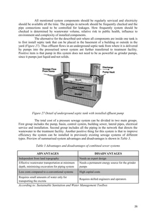 26
All mentioned system components should be regularly serviced and electricity
should be available all the time. The pumps in network should be frequently checked and the
pipe connections need to be controlled for leakages. How frequently system should be
checked is determined by wastewater volume, relative risk to public health, influence to
environment and complexity of installed components.
The alternative for the described unit where all components are inside one tank is
to first install septic tank that can be placed in the basement of a building or outside in the
yard (Figure 27). Thus effluent flows in an underground septic tank from where it is delivered
by pumps into the pressurised sewer system ant further transferred to treatment facility.
Positive item is that pump in this system does not need to be as powerful as grinder pumps,
since it pumps just liquid and not solids.
Figure 27 Detail of underground septic tank with installed effluent pump
The total cost of a pressure sewage system can be divided in two main groups.
First group includes the pump, basin, control system, building sewer, lateral pipes, electrical
service and installation. Second group includes all the piping in the network that directs the
wastewater to the treatment facility. Another positive thing for this system is that to improve
efficiency the system can be installed in previously existing sewage systems of different
types. Preview of summarised system advantages and disadvantages is shown in Table 3.
Table 3 Advantages and disadvantages of combined sewer systems
ADVANTAGES DISADVANTAGES
Independent from land topography Needs an expert design
Effective wastewater transportation at minimum
depth, minimising excavation for piping system
Needs a permanent energy source for the grinder
pumps
Less costs compared to a conventional systems High capital costs
Requires small amounts of water only for
transporting the excreta
Requires skilled engineers and operators
According to: Sustainable Sanitation and Water Management Toolbox
 