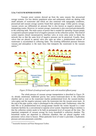 27
3.3.6. VACUUM SEWER SYSTEM
Vacuum sewer systems showed up from the same reasons like pressurised
sewage systems. For low density population areas and settlements which are dealing with
small amounts of wastewater and which are also restricted with topography conditions,
pressurised and vacuum sewage systems found their optimal usage. Unlike gravity sewage,
vacuum sewers use differential air pressure that is also known as negative pressure for
transporting wastes. However, in vacuum sewage, wastewater is also conveyed gravitationally
to the collecting tank. The main source of power that is needed for operating vacuum pumps
is required to preserve proper level of negative pressure on the collection system. This kind of
system requires closed vacuum/gravity interface valve at every entry point to fasten the
network line so that the same level of negative pressure can be preserved. Usually, these
valves that are placed in special valve pits open up when a predetermined amount of
wastewater is accumulated in collecting tanks. The resulting differential pressure between
vacuum and atmosphere is the main force that transports the wastewater to the vacuum
station.21
Figure 28 Detail of underground septic tank with installed effluent pump
The whole process of vacuum sewage transportation is described in Figure 28.
As already mentioned, traditional gravity line carries wastewater down to the collection
chamber and as soon as the wastewater reaches predetermined level, the vacuum interface
valve opens and the negative pressure sucks the wastewater into the vacuum sewer main. At
the end of the pipe system, water is discharged in the collection tank. Furthermore, when the
tank fills to its predetermined level, sewage pumps transfer the wastes beyond to a water
treatment facilities by a conventional or separate sewer system. Important thing to mention is
that the collection system needs to be held on permanent level of vacuum all the time. The
important component of vacuum sewage for every household is collection chamber. The
household wastes are deposited in collection chambers that are placed together with
pneumatic valves close to houses. When particular level of water is provided, a hydrostatic
pressure activates pneumatic controller.
21
Sustainable Sanitation and Water Management Toolbox
 