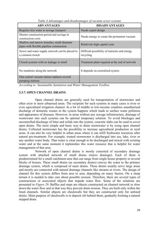 29
Table 4 Advantages and disadvantages of vacuum sewer systems
ADVANTAGES DISADVANTAGES
Requires less water to sewage transport Needs expert design
Shorter construction period and savings in
construction costs
Needs energy to create the permanent vacuum
Shallow and narrow trenches, small diameter
pipes with flexible pipeline construction
Relatively high capital costs
Sewer and water supply network can be placed in
a common trench
Difficult possibility of nutrients and energy
recycling
Closed systems with no leakage or smell Treatment plant required at the end of network
No manholes along the network It depends on centralised system
One central vacuum station replaces several
pumping stations
According to: Sustainable Sanitation and Water Management Toolbox
3.3.7. OPEN CHANNEL DRAINS
Open channel drains are generally used for transportation of stormwater and
often exist in most urbanised areas. The recipient for such systems in many cases is river or
even agricultural irrigation channel. In a lot of middle to low-income countries unauthorised
discharge of domestic wastes in the system happens which leads to surface water pollution
and appearance of diseases. However, in areas without any sewage infrastructure, drainage of
wastewater into such systems can be optimal temporary solution. To avoid blockages and
uncontrolled discharge of litter and solids into the system, concrete slabs can be used to cover
open drains. The most simple and basic way to drain stormwater is by using open channel
drains. Collected stormwater has the possibility to increase agricultural production in rural
areas. It can also be very helpful in urban areas where it can refill freshwater resources after
natural pre-treatment. For example, treated stormwater is discharged into sea, lake, river or
any another water body. That water is clear enough to be discharged and mixed with existing
water and at the same moment it replenishes this water resource that is helpful for water
management of that area.
Network of open channel drains is mostly consisted of secondary drainage
system with attached network of small drains (micro drainage). Each of them is
predetermined for a small catchment area that can range from single house property to several
blocks of houses. These small drains (as secondary drains) convey the water to the primary
drainage system, which is composed of main drains. These drains usually serve large areas
and mostly are connected with natural drainage channels like streams or rivers. The design of
channel for this system differs from area to area, depending on many factors. On a steep
terrain it is needed to take care about possible erosion. Therefore, there are several types of
constructions or associated objects that impede water flow. Some of the solutions are
presented in Figure 29. Baffles and steps are objects constructed on channel network to slow
down the water flow and in that way they prevent drain erosion. They are built only within the
lined channels. Similar objects are checkwalls but they are constructed only for unlined
drains. Main purpose of checkwalls is to deposit silt behind them, gradually forming a natural
stepped drain.
 