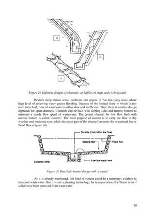 30
Figure 29 Different designs of channels: a) baffles, b) steps and c) checkwalls
Besides steep terrain areas, problems can appear in flat low-lying areas where
high level of receiving water causes flooding. Because of the limited slope to which drains
need to be laid, flow of wastewater is often slow and inefficient. Thus, there is another design
approach for open channels. Channels can be built with sloping sides and narrow bottom to
maintain a steady flow speed of wastewater. The central channel for low flow built with
narrow bottom is called ˝cunette˝. The main purpose of cunette is to carry the flow in dry
weather and moderate rain, while the outer part of the channel prevents the occasional heavy
flood flow (Figure 30).
Figure 30 Detail of channel design with ‘canette’
As it is already mentioned, this kind of system could be a temporary solution to
transport wastewater. But it is not a pleasing technology for transportation of effluent even if
solids have been removed from wastewater.
a)
c)
b)
 