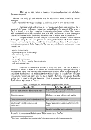 31
There are two main reasons to prove why open channel drains are not satisfactory
for sewage transport:
- residents can easily get into contact with the wastewater which potentially contains
pathogens
- there is a possibility for illegal discharge of household sewers to open drain systems.
In comparison to underground sewer systems, open channels are a solution that is
less costly. Of course, total system cost depends on local factors. For example, if the terrain is
flat, it is needed to have deep excavations because of minimal slope gradient. Also, in areas
with high groundwater level, excavations need to be wide. Furthermore, in steep areas system
should contain extra objects for slowing water flow such as baffles, steps or checkwalls.23
In open channels, built for transport of stormwater, household wastes are often
discharged. During the time solid particles are settling to the bottom of channel and these
channels are becoming desirable place for development of many diseases. Additionally, it is
needed to remove settled sludge frequently. The main responsibilities for maintenance of open
channels are:
- routine drain cleaning
- reporting of defects and blockages
- semi-annual inspection
- repairs
- payment for maintenance
- passing of by-lows regarding the use of drains
- enforcement of by-lows.
However, open channels are easy to design and build. This kind of system is
applicable in almost all types of settlements but before constructing thorough case study is
required to be sure if such construction is reasonable for that area. Even though this system is
simple and cheap solution for stormwater transportation, because of illegal wastes discharge,
open drains system bear many risks for public health. Therefore, open drains should be
applied only if proper wastewater treatment system is provided. List of all advantages and
disadvantages is presented in Table 5.
Table 5 Advantages and disadvantages of open channel drains
ADVANTAGES DISADVANTAGES
Low cost drain solution if drains already exist
High health risk due to illegal discharge of
wastewater and solid wastes
Simple to construct Blockages can cause spill-over and flooding
Construction materials are often locally available Foul odour source establishment
Creates employment (construction and
maintenance)
Regular cleaning service required to remove the
solids
Breeding ground for insects and pests
According to: Sustainable Sanitation and Water Management Toolbox
23
http://water.worldbank.org/shw-resource-guide/infrastructure/menu-technical-options/open-drains
 