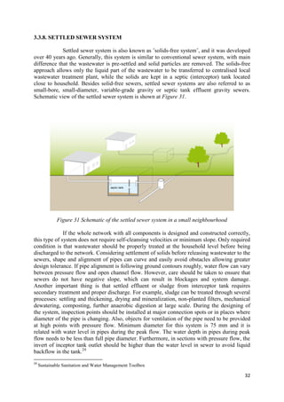 32
3.3.8. SETTLED SEWER SYSTEM
Settled sewer system is also known as ˝solids-free system˝, and it was developed
over 40 years ago. Generally, this system is similar to conventional sewer system, with main
difference that the wastewater is pre-settled and solid particles are removed. The solids-free
approach allows only the liquid part of the wastewater to be transferred to centralised local
wastewater treatment plant, while the solids are kept in a septic (interceptor) tank located
close to household. Besides solid-free sewers, settled sewer systems are also referred to as
small-bore, small-diameter, variable-grade gravity or septic tank effluent gravity sewers.
Schematic view of the settled sewer system is shown at Figure 31.
Figure 31 Schematic of the settled sewer system in a small neighbourhood
If the whole network with all components is designed and constructed correctly,
this type of system does not require self-cleansing velocities or minimum slope. Only required
condition is that wastewater should be properly treated at the household level before being
discharged to the network. Considering settlement of solids before releasing wastewater to the
sewers, shape and alignment of pipes can curve and easily avoid obstacles allowing greater
design tolerance. If pipe alignment is following ground contours roughly, water flow can vary
between pressure flow and open channel flow. However, care should be taken to ensure that
sewers do not have negative slope, which can result in blockages and system damage.
Another important thing is that settled effluent or sludge from interceptor tank requires
secondary treatment and proper discharge. For example, sludge can be treated through several
processes: settling and thickening, drying and mineralization, non-planted filters, mechanical
dewatering, composting, further anaerobic digestion at large scale. During the designing of
the system, inspection points should be installed at major connection spots or in places where
diameter of the pipe is changing. Also, objects for ventilation of the pipe need to be provided
at high points with pressure flow. Minimum diameter for this system is 75 mm and it is
related with water level in pipes during the peak flow. The water depth in pipes during peak
flow needs to be less than full pipe diameter. Furthermore, in sections with pressure flow, the
invert of inceptor tank outlet should be higher than the water level in sewer to avoid liquid
backflow in the tank.24
24
Sustainable Sanitation and Water Management Toolbox
 