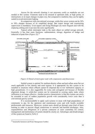 33
Access for the network cleaning is not necessary costly as manholes are not
needed in this system. Cleanouts need to be ensured at upstream ends, at high points, at
intersections or at major changes in pipes size, but compared to manholes they can be tightly
sealed to avoid stormwater leaking.
In comparison with conventional sewerage, solids-free sewer system can be 20%
to 50% cheaper because of its simplified design. But expert design and constructing
supervision is mandatory. Even repairs and fixing blockages are more frequent and with the
emptying settling unit it can raise the costs significantly.
Typical solids interceptor tank is the main object on settled sewage network.
Generally, it has four main functions: sedimentation, storage, digestion of sludge and
reduction of peak flow (Figure 32).25
Figure 32 Detail of interceptor tank with components and dimensions
Settled system is optimal for medium-density urban and peri-urban areas but not
much applicable in low density and rural regions. It is appropriate for this system to be
installed in situations where effluent cannot be disposed due to low infiltration capacity or
high groundwater. It is also suggestible for rocky and corrugated soil because of flexible
alignment design. A solids-free system can be connected to existing septic tanks where
infiltration is no longer effective. Another positive characteristic is that this system can easily
be extended in case of sudden population growth with considerably lower costs than a
conventional gravity system.
It is recommendable to apply such systems in areas with high preparedness of
community to pay for the operation and maintenance costs and with locally available
professionals and resources. Moreover, system users should go through some kind of basic
training in order to prevent illegal connections to network and harmful discharges. Also,
responsibilities and obligations of a private contractor or users committee for control,
management and maintenance of system should be clearly set. Advantages and disadvantages
of this system are listed in Table 6.
25
Sustainable Sanitation and Water Management Toolbox
 