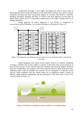 35
Condominial sewerage is now highly developed and used in many states in
Brazil. Besides Brazil, within the borders of Latin and Central America, this system is used in
simplified sewerage has been successfully applied in countries like Bolivia, Columbia,
Honduras Nicaragua, Paraguay and Peru. In Africa it has been applied in several parts of
South Africa, and in Asia it is successfully implemented in Sri Lanka, Pakistan and city of
Malang, Indonesia.
Design approach of sewers alignment is very flexible in comparison to
conventional system. Schematic view of network design is well shown in Figure 33.
Figure 33 Comparison of schematic layouts between a) conventional and b) condominial
sewerage
Before designing such system several factors need to be satisfied. Simplified
sewerage is feasible only if water supply is ensured, so that total water use per person is at
least 60 litres per day. If this criterion cannot be satisfied, other possible options should be
taken into consideration. For example, if the water usage per person is about 30 litres per day,
settlement tanks could be installed and network can be reassigned to solids-free sewer
network. Other conditions that this system relays on are population density, volume of
effluent, sludge disposal management and the preferences of the local users. View of the
system is shown in Figure 34.
Figure 34 Schematic of simplified system installed in one neighbourhood
a) b)
FRONTYARD BACKYARD SIDEWALK
 