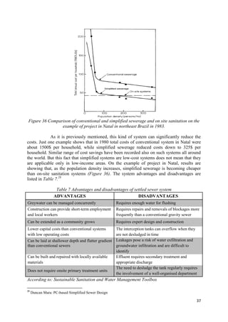 37
Figure 36 Comparison of conventional and simplified sewerage and on site sanitation on the
example of project in Natal in northeast Brazil in 1983.
As it is previously mentioned, this kind of system can significantly reduce the
costs. Just one example shows that in 1980 total costs of conventional system in Natal were
about 1500$ per household, while simplified sewerage reduced costs down to 325$ per
household. Similar range of cost savings have been recorded also on such systems all around
the world. But this fact that simplified systems are low-cost systems does not mean that they
are applicable only in low-income areas. On the example of project in Natal, results are
showing that, as the population density increases, simplified sewerage is becoming cheaper
than on-site sanitation systems (Figure 36). The system advantages and disadvantages are
listed in Table 7.28
Table 7 Advantages and disadvantages of settled sewer system
ADVANTAGES DISADVANTAGES
Greywater can be managed concurrently Requires enough water for flushing
Construction can provide short-term employment
and local workers
Requires repairs and removals of blockages more
frequently than a conventional gravity sewer
Can be extended as a community grows Requires expert design and construction
Lower capital costs than conventional systems
with low operating costs
The interception tanks can overflow when they
are not desludged in time
Can be laid at shallower depth and flatter gradient
than conventional sewers
Leakages pose a risk of water exfiltration and
groundwater infiltration and are difficult to
identify
Can be built and repaired with locally available
materials
Effluent requires secondary treatment and
appropriate discharge
Does not require onsite primary treatment units
The need to desludge the tank regularly requires
the involvement of a well-organised department
According to: Sustainable Sanitation and Water Management Toolbox
28
Duncan Mara: PC-based Simplified Sewer Design
 