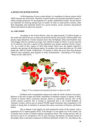 38
4. DESIGN OF SEWER SYSTEM
At the beginning of sewer system design, it is mandatory to choose system which
fulfils location area restrictions. Therefore, location needs to be precisely described in order to
obtain enough parameters for development of a quality mathematical model. Several factors
are important for choosing optimal type of system. In order to reach perfect solution, other
than topography and situational factors for a given location, social, economic and political
factors also need to be taken into account.
4.1. LOCATION
According to the United Nations, there are approximately 2.5 billion people in
the world who still do not use an improved sanitation facility and around 1 billion people who
practice open defecation. Current research shows that sub-Saharan Africa and Southern Asia
still struggle with low sanitation coverage. Just with the example of Africa, it can be seen that
in 18 countries, less than a quarter of the population uses proper sanitation facility (Figure
37). As a result of this, regions of West and Central Africa have the highest under-five
mortality rate amongst all developing regions. In numbers, this means that there are 191 child
deaths per 1000 live births. Furthermore, 115 people in Africa die every hour from diseases
linked to poor sanitation, poor hygiene or water contamination. (According to UN project
‘Water for life’ 2005-2015)
Figure 37 Use of improved sanitation facilities in Africa in 2010
Problems with overpopulation and poverty make the whole situation even worse.
Because of the lack of space and funds, installation of sanitation systems in regions of West,
Central or Eastern Africa sometimes presents almost an impossible mission. One of the
world’s poorest countries that is located in mentioned area is the United Republic of
Tanzania. Country with an area of around 970,000 square kilometres and a population of 40
million is facing lack of sanitation in measure that causes occurrence of diseases and human
deaths.
Dar es Salaam is the largest city and commercial centre of the country, with a
population of 4.2 million people (2015). Even though it is not capital city of the country, lot
of people arrive in Dar es Salaam seeking a prosperous future. The average poverty ratio of
the town is just 4.1%, compared to 33% in rural Tanzania, but because of constant stream of
the people, there is enormous expansion of informal settlements (Figure 38). According to the
 
