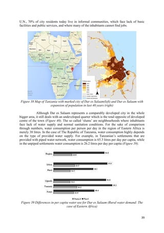 39
U.N., 70% of city residents today live in informal communities, which face lack of basic
facilities and public services, and where many of the inhabitants cannot find jobs.
Figure 38 Map of Tanzania with marked city of Dar es Salaam(left) and Dar es Salaam with
expansion of population in last 40 years (right)
Although Dar es Salaam represents a comparably developed city in the whole
bigger area, it still deals with an undeveloped quarter which is the total opposite of developed
centre of the town (Figure 40). The so called ‘slums’ are neighbourhoods where inhabitants
face lack of water supply and normal sanitation conditions. For the sake of comparison
through numbers, water consumption per person per day in the region of Eastern Africa is
merely 38 litres. In the case of The Republic of Tanzania, water consumption highly depends
on the type of provided water supply. For example, in Tanzanian’s settlements that are
provided with piped water network, water consumption is 65.3 litres per day per capita, while
in the unpiped settlements water consumption is 26.2 litres per day per capita (Figure 39).
Figure 39 Differences in per capita water use for Dar es Salaam (Rural water demand: The
case of Eastern Africa)
 
