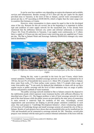 40
It can be seen how numbers vary depending on region development and available
services and infrastructure. Besides average of 65.3 litres per day per capita for the piped
provided areas in Tanzania, in the town of Dar es Salaam, current water consumption per
person per day is 187 (according to DAWASCO), which is higher than the water usage even
in countries like Germany or Croatia.
However, water consumption in slums cannot be equal to that in the developed
areas of the city. Reasons for this are several, but at the beginning it is important to define
type and condition of water supply network for the researched area. It has already been
mentioned that the difference between city centre and informal settlements is enormous
(Figure 40). From 20 authorities in Tanzania, 3 can supply water continuously, in 11 others
there is supply of 19 hours per day and lowest water receiving areas are supplied just 5 hours
per day. The Dar es Salaam Water and Sewerage Authority (DAWASA) manages city water
and its distribution.29
Figure 40 Difference between developed (left) and not developed part of the Dar es Salaam
(right)
During the day, water is provided in the town for just 9 hours, which limits
normal sanitation. Furthermore, installed sewerage network in this town is estimated to be at
188 km, but just 4% of households have access to it. About 30% of people of Dar es Salaam
draw water from wells, 17% from surface water sources. Only 8 % people claim usage of
water from public taps.30
It can easily be deduced that inhabitants in slums still do not have
regular access to public sewerage and the level of their sanitation stays on usage of public
latrines and primitive methods of waste treatment.
The public sewerage network installed in Dar es Salaam connects the disposal to
the stabilization ponds which represent water treatment facility with sufficient efficiency for
described area (Figure 41). The biggest problem is lack of local sewerage network for each
part of the slum because while the public sewers are provided by the state, price of connection
to main network is relatively high for residents of this area. Accordingly, several
organizations and associations are helping to provide proper sanitation conditions in such
areas. One such project is ‘Cambridge Development Initiative’, where volunteering students
of University of Cambridge design and install sewerage systems all around the city of Dar es
Salaam. Results of such projects have shown that one household toilet can be installed just for
150£ and household can be connected to sewerage network for 30£. Therefore, several pilot
projects were initiated with the main goal to connect informal settlements of the town with the
29
UN-HABITAT; Tanzania:DAR ES SALAAM CITY PROFILE, 2009
30
Mwandosya & Meena, 1998
 