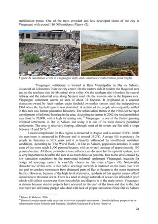 41
stabilization ponds. One of the most crowded and less developed slums of the city is
Vingunguti with around 110 000 residents (Figure 42).
Figure 41 Sanitation crisis in Vingunguti (left) and constructed stabilization pond (right)
˝Vingunguti settlement is located in Ilala Municipality in Dar es Salaam,
distanced six kilometres from the city centre. On the eastern side it borders the Buguruni area
and on the northern side the Msimbazi river valley. On the southern side it borders the central
railway and the industrial area along Nyerere road. On the western side is the Kipawa area.
Vingunguti settlement covers an area of about 32 hectares. It originated as a coconut
plantation owned by Arab settlers under freehold ownership system until the independence
1963 when the freehold system was abolished. A section of the people who originally settled
in this area was former plantation labourers. The urbanisation trends in the 1980s led to rapid
development of informal housing in the area. According to census in 2002 the total population
was close to 70,000, with a high increasing rate.31
Vingunguti is one of the fastest growing
informal settlements in Dar es Salaam and today it is one of the most densely populated
settlements. The area is relatively sloping, although most of its streets are flat with a slope
between 15 and 20 %.˝32
Lowest temperature for this region is measured in August and is around 12.8°C, while
the maximum is measured in February and is around 35.2°C. Average life expectancy for
people in Tanzania is 59.5 years and it is heavily influenced by insufficient sanitation
conditions. According to ˝The World Bank˝, in Dar es Salaam, population densities in some
parts of the town reach 1,500 persons/hectare, with an overall average of approximately 150
persons/hectare. All these parameters have influence on decision for the optimal system, so it
is very important to describe the area in as much detail as possible. Due to the crisis caused by
low sanitation conditions in the mentioned informal settlement Vingunguti, location for
design of sewerage system is carefully chosen in this slum (Figure 41). Noteworthy
characteristic of this area is that public sewerage network is installed on the main road with
the goal to conduct wastewater from distanced parts of Dar es Salaam to the water treatment
facility. However, because of the high level of poverty, residents of this quarter cannot afford
connection to the main sewer. There is a need to design network of sewers for affordable price
which will collect wastewater from households and dispose it to the main sewer. Vingunguti
is chosen because similar projects have occurred in this part of the town and due to the fact
that there are still many people who deal with lack of proper sanitation. Since Dar es Salaam
31
Kiunsi & Mchome, 2006
32
Research project report study on access to services in peoples settlements – Interdisciplinary perspectives on
infrastructure issues in Kenya and Tanzania; Elisabeth Ilskog and Eva-Lotta Thunqvist
 