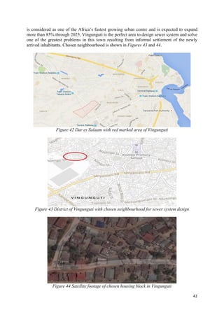 42
is considered as one of the Africa’s fastest growing urban centre and is expected to expand
more than 85% through 2025, Vingunguti is the perfect area to design sewer system and solve
one of the greatest problems in this town resulting from informal settlement of the newly
arrived inhabitants. Chosen neighbourhood is shown in Figures 43 and 44.
Figure 42 Dar es Salaam with red marked area of Vingunguti
Figure 43 District of Vingunguti with chosen neighbourhood for sewer system design
Figure 44 Satellite footage of chosen housing block in Vingunguti
 