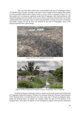 43
The view from above shows how overcrowded is the area of Vingunguti (Figure
45). Besides lack of proper sewerage in this part of town, people used to dispose their wastes
in closest possible natural water resource such as rivers, creeks or channels (Figure 46). As
these paths were not properly regulated, people from Vingunguti often faced problems with
channel blockages and even floods. In the case of flood, water from channels that was already
contaminated with wastewater used to reach housing blocks causing occurrence of diseases
and deaths. Figures 45 and 46 show the situation in the area of Vingunguti, close to the
chosen location for the system design.
Figure 45 View of Vingunguti from the air
Figure 46 Waste disposal in natural resource (Vingunguti, Dar es Salaam)
Location for design of drainage system is chosen at the north-western part of the slum
of Vingunguti behind the property of factory for chemical fertilizers Premium AgroChemical
LTD. Housing block is located between two main roads and is formed in triangular shape.
Inside the housing block, 24 objects are situated within the area of 0.59 hectares in an
irregular form. From these 24 objects, 23 are considered as objects with need for connection
 
