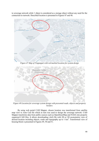 44
to sewerage network while 1 object is considered as a storage object without any need for the
connection to network. Described location is presented in Figures 47 and 48.
Figure 47 Map of Vingunguti with red marked location for system design
Figure 48 Location for sewerage system design with presented roads, objects and property
borders
By using web portal CAD Mapper, chosen location was transformed from satellite
map view to Auto Cad file which in turn was used to design the sewerage network. CAD
Mapper transforms data from public sources such as OpenStreetMap and NASA into properly
organized CAD files. It allows downloading (.dxf) file with 2D or 3D axonometric view of
desired location including objects, roads and topography up to 1 km2
. Transformed view of
housing block is presented in Figures 49, 50 and 51.
 