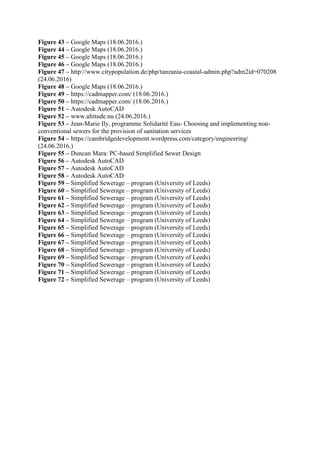 Figure 43 – Google Maps (18.06.2016.)
Figure 44 – Google Maps (18.06.2016.)
Figure 45 – Google Maps (18.06.2016.)
Figure 46 – Google Maps (18.06.2016.)
Figure 47 – http://www.citypopulation.de/php/tanzania-coastal-admin.php?adm2id=070208
(24.06.2016)
Figure 48 – Google Maps (18.06.2016.)
Figure 49 – https://cadmapper.com/ (18.06.2016.)
Figure 50 – https://cadmapper.com/ (18.06.2016.)
Figure 51 – Autodesk AutoCAD
Figure 52 – www.altitude.nu (24.06.2016.)
Figure 53 – Jean-Marie Ily, programme Solidarité Eau- Choosing and implementing non-
conventional sewers for the provision of sanitation services
Figure 54 – https://cambridgedevelopment.wordpress.com/category/engineering/
(24.06.2016.)
Figure 55 – Duncan Mara: PC-based Simplified Sewer Design
Figure 56 – Autodesk AutoCAD
Figure 57 – Autodesk AutoCAD
Figure 58 – Autodesk AutoCAD
Figure 59 – Simplified Sewerage – program (University of Leeds)
Figure 60 – Simplified Sewerage – program (University of Leeds)
Figure 61 – Simplified Sewerage – program (University of Leeds)
Figure 62 – Simplified Sewerage – program (University of Leeds)
Figure 63 – Simplified Sewerage – program (University of Leeds)
Figure 64 – Simplified Sewerage – program (University of Leeds)
Figure 65 – Simplified Sewerage – program (University of Leeds)
Figure 66 – Simplified Sewerage – program (University of Leeds)
Figure 67 – Simplified Sewerage – program (University of Leeds)
Figure 68 – Simplified Sewerage – program (University of Leeds)
Figure 69 – Simplified Sewerage – program (University of Leeds)
Figure 70 – Simplified Sewerage – program (University of Leeds)
Figure 71 – Simplified Sewerage – program (University of Leeds)
Figure 72 – Simplified Sewerage – program (University of Leeds)
 