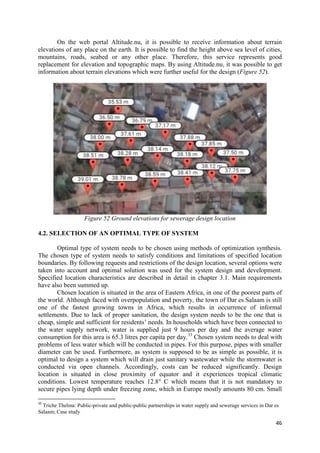 46
On the web portal Altitude.nu, it is possible to receive information about terrain
elevations of any place on the earth. It is possible to find the height above sea level of cities,
mountains, roads, seabed or any other place. Therefore, this service represents good
replacement for elevation and topographic maps. By using Altitude.nu, it was possible to get
information about terrain elevations which were further useful for the design (Figure 52).
Figure 52 Ground elevations for sewerage design location
4.2. SELECTION OF AN OPTIMAL TYPE OF SYSTEM
Optimal type of system needs to be chosen using methods of optimization synthesis.
The chosen type of system needs to satisfy conditions and limitations of specified location
boundaries. By following requests and restrictions of the design location, several options were
taken into account and optimal solution was used for the system design and development.
Specified location characteristics are described in detail in chapter 3.1. Main requirements
have also been summed up.
Chosen location is situated in the area of Eastern Africa, in one of the poorest parts of
the world. Although faced with overpopulation and poverty, the town of Dar es Salaam is still
one of the fastest growing towns in Africa, which results in occurrence of informal
settlements. Due to lack of proper sanitation, the design system needs to be the one that is
cheap, simple and sufficient for residents’ needs. In households which have been connected to
the water supply network, water is supplied just 9 hours per day and the average water
consumption for this area is 65.3 litres per capita per day.33
Chosen system needs to deal with
problems of less water which will be conducted in pipes. For this purpose, pipes with smaller
diameter can be used. Furthermore, as system is supposed to be as simple as possible, it is
optimal to design a system which will drain just sanitary wastewater while the stormwater is
conducted via open channels. Accordingly, costs can be reduced significantly. Design
location is situated in close proximity of equator and it experiences tropical climatic
conditions. Lowest temperature reaches 12.8° C which means that it is not mandatory to
secure pipes lying depth under freezing zone, which in Europe mostly amounts 80 cm. Small
33
Triche Thelma: Public-private and public-public partnerships in water supply and sewerage services in Dar es
Salaam; Case study
 