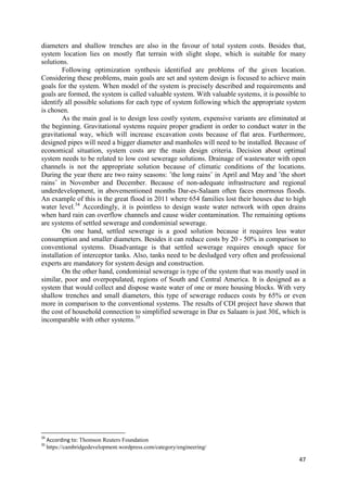 47
diameters and shallow trenches are also in the favour of total system costs. Besides that,
system location lies on mostly flat terrain with slight slope, which is suitable for many
solutions.
Following optimization synthesis identified are problems of the given location.
Considering these problems, main goals are set and system design is focused to achieve main
goals for the system. When model of the system is precisely described and requirements and
goals are formed, the system is called valuable system. With valuable systems, it is possible to
identify all possible solutions for each type of system following which the appropriate system
is chosen.
As the main goal is to design less costly system, expensive variants are eliminated at
the beginning. Gravitational systems require proper gradient in order to conduct water in the
gravitational way, which will increase excavation costs because of flat area. Furthermore,
designed pipes will need a bigger diameter and manholes will need to be installed. Because of
economical situation, system costs are the main design criteria. Decision about optimal
system needs to be related to low cost sewerage solutions. Drainage of wastewater with open
channels is not the appropriate solution because of climatic conditions of the locations.
During the year there are two rainy seasons: ˝the long rains˝ in April and May and ˝the short
rains˝ in November and December. Because of non-adequate infrastructure and regional
underdevelopment, in abovementioned months Dar-es-Salaam often faces enormous floods.
An example of this is the great flood in 2011 where 654 families lost their houses due to high
water level.34
Accordingly, it is pointless to design waste water network with open drains
when hard rain can overflow channels and cause wider contamination. The remaining options
are systems of settled sewerage and condominial sewerage.
On one hand, settled sewerage is a good solution because it requires less water
consumption and smaller diameters. Besides it can reduce costs by 20 - 50% in comparison to
conventional systems. Disadvantage is that settled sewerage requires enough space for
installation of interceptor tanks. Also, tanks need to be desludged very often and professional
experts are mandatory for system design and construction.
On the other hand, condominial sewerage is type of the system that was mostly used in
similar, poor and overpopulated, regions of South and Central America. It is designed as a
system that would collect and dispose waste water of one or more housing blocks. With very
shallow trenches and small diameters, this type of sewerage reduces costs by 65% or even
more in comparison to the conventional systems. The results of CDI project have shown that
the cost of household connection to simplified sewerage in Dar es Salaam is just 30£, which is
incomparable with other systems.35
34
According to: Thomson Reuters Foundation
35
https://cambridgedevelopment.wordpress.com/category/engineering/
 