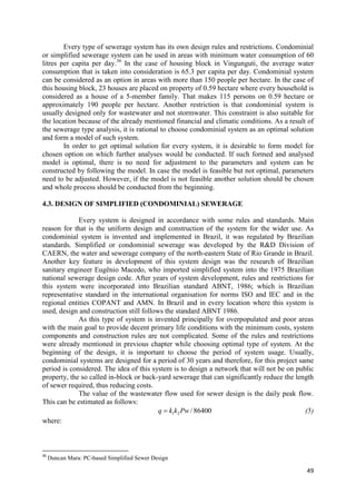 49
Every type of sewerage system has its own design rules and restrictions. Condominial
or simplified sewerage system can be used in areas with minimum water consumption of 60
litres per capita per day.36
In the case of housing block in Vingunguti, the average water
consumption that is taken into consideration is 65.3 per capita per day. Condominial system
can be considered as an option in areas with more than 150 people per hectare. In the case of
this housing block, 23 houses are placed on property of 0.59 hectare where every household is
considered as a house of a 5-member family. That makes 115 persons on 0.59 hectare or
approximately 190 people per hectare. Another restriction is that condominial system is
usually designed only for wastewater and not stormwater. This constraint is also suitable for
the location because of the already mentioned financial and climatic conditions. As a result of
the sewerage type analysis, it is rational to choose condominial system as an optimal solution
and form a model of such system.
In order to get optimal solution for every system, it is desirable to form model for
chosen option on which further analyses would be conducted. If such formed and analysed
model is optimal, there is no need for adjustment to the parameters and system can be
constructed by following the model. In case the model is feasible but not optimal, parameters
need to be adjusted. However, if the model is not feasible another solution should be chosen
and whole process should be conducted from the beginning.
4.3. DESIGN OF SIMPLIFIED (CONDOMINIAL) SEWERAGE
Every system is designed in accordance with some rules and standards. Main
reason for that is the uniform design and construction of the system for the wider use. As
condominial system is invented and implemented in Brazil, it was regulated by Brazilian
standards. Simplified or condominial sewerage was developed by the R&D Division of
CAERN, the water and sewerage company of the north-eastern State of Rio Grande in Brazil.
Another key feature in development of this system design was the research of Brazilian
sanitary engineer Eugênio Macedo, who imported simplified system into the 1975 Brazilian
national sewerage design code. After years of system development, rules and restrictions for
this system were incorporated into Brazilian standard ABNT, 1986; which is Brazilian
representative standard in the international organisation for norms ISO and IEC and in the
regional entities COPANT and AMN. In Brazil and in every location where this system is
used, design and construction still follows the standard ABNT 1986.
As this type of system is invented principally for overpopulated and poor areas
with the main goal to provide decent primary life conditions with the minimum costs, system
components and construction rules are not complicated. Some of the rules and restrictions
were already mentioned in previous chapter while choosing optimal type of system. At the
beginning of the design, it is important to choose the period of system usage. Usually,
condominial systems are designed for a period of 30 years and therefore, for this project same
period is considered. The idea of this system is to design a network that will not be on public
property, the so called in-block or back-yard sewerage that can significantly reduce the length
of sewer required, thus reducing costs.
The value of the wastewater flow used for sewer design is the daily peak flow.
This can be estimated as follows:
1 2 / 86400q k k Pw (5)
where:
36
Duncan Mara: PC-based Simplified Sewer Design
 