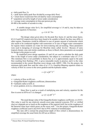 50
q = daily peak flow, l/s
k1 = peak factor (daily peak flow divided by average daily flow)
k2 = return factor (wastewater flow divided by water consumption)
P = population served by length of sewer under consideration
w = average water consumption in litres per person per day
86 400 is the number of seconds in a day.
A suitable design value for k1 for simplified sewerage is 1.8 and k2 may be taken as
0.85. Thus equation (5) becomes:
5
1.8 10q Pw
  (6)
The design values given above for the peak flow factor, k1 and the return factor,
k2 (1.8 and 0.85 respectively) have been found to be suitable in Brazil, but they may differ in
other regions. Parameters would be different in case of greater amount of stormwater which
also needs to be conducted together with wastewater or in case of bigger water consumption
for regions where residents use water for lawn-watering and car-washing. These parameters
were used in designing of sewerage for Brazilian slums called ˝favelas˝. Because of same
tropical climatic zone and similar conditions as those in Brazil, these parameters are accepted
for design in this project as well.
In simplified sewer design equations (5) and (6) are used to calculate the daily peak
flow in the length of sewer under consideration, but subject to a minimum value of 1.5 l/s.
This minimum flow is not justifiable in theory but, as it is approximately equal to the peak
flow resulting from flushing a WC, it gives reasonable results in practice, and it is the value
recommended in the current Brazilian sewer design code ABNT, 1986. For this project, the
minimum daily peak flow used the value of q=1.5 l/s. Gauckler-Manning equation relates to
velocity of flow in a sewer to the sewer gradient and the hydraulic radius:
  2/3 1/2
1/v n R I (7)
where:
v = velocity of flow at d/D, m/s
n = Ganguillet-Kutter roughness coefficient, dimensionless
R = hydraulic radius at d/D, m
I = sewer gradient, m/m (i.e. dimensionless)
Since flow is used as a result of multiplying area and velocity, equation for the
flow in sewer at d/D in m3
/s is changed:
  2/3 1/2
1/q n AR I (8)
The usual design value of the Ganguillet-Kutter roughness coefficient, n is 0.013.
This value is used for any relatively smooth sewer pipe material (concrete, PVC or vitrified
clay) as it depends not so much on the roughness of the material itself, but on the roughness of
the bacterial slime layer which grows on the sewer wall.37
For this project, Ganguillet-Kutter
roughness coefficient used is also 0.013 due to PVC material of installed pipes.
The ratio d/D is termed the proportional depth of flow (which is dimensionless). In
simplified sewerage the usual limits for d/D are as follows:
37
Duncan Mara: PC-based Simplified Sewer Design
 