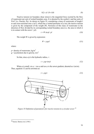 51
0.2 / 0.8d D  (9)
Tractive tension (or boundary shear stress) is the tangential force exerted by the flow
of wastewater per unit of wetted boundary area. It is denoted by the symbol τ and has units of
N/m2
(i.e. Pascals, Pa). As shown in Figure 55, considering a mass of wastewater of length l
m and cross-sectional area a (m2
), which has a wetted perimeter of p (m), the tractive tension
is given by the component of the weight (W, Newtons) of this mass of wastewater in the
direction of flow divided by its corresponding wetted boundary area (i.e. the area in which it
is in contact with the sewer = pl):
sin /W pl  (10)
The weight W is given by expression:
W gal (11)
where:
ρ= density of wastewater, kg/m3
g = acceleration due to gravity, m/s2
So that, since a/p is the hydraulic radius, r :
singr   (12)
When φ is small, sin φ = tan φ and tan φ is the sewer gradient, denoted as i (m/m).
Thus, equation 12 can be rewritten as:
gri  (13)
Figure 55 Definition of parameters for tractive tension in a circular sewer 38
38
Source: Barnes et al. (1981)
 