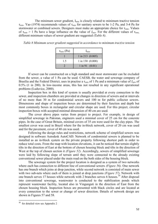 52
The minimum sewer gradient, Imin is closely related to minimum tractive tension
τmin. Yao (1974) recommends values of τmin for sanitary sewers to be 1-2 Pa, and 3-4 Pa for
stormwater or combined sewers. Designers must make an appropriate choice for τmin. Values
of τmin > 1 Pa have a large influence on the value of Imin. For the different values of τmin,
different minimum values of sewer gradient are suggested (Table 8).
Table 8 Minimum sewer gradient suggested in accordance to minimum tractive tension
τmin (Pa) Imin
1 1 in 213 (0.005)
1.5 1 in 130 (0.008)
2 1 in 91 (0.01)
If sewer can be constructed on a high standard and most stormwater can be excluded
from the sewer, a value of 1 Pa can be used. CAESB, the water and sewerage company of
Brasília and the Federal District, uses in practise a τmin of 1 Pa and a minimum value of Imin of
0.5% (1 in 200). In low-income areas, this has not resulted in any significant operational
problems (Luduvice, 2000).
Inspection box in this kind of system is usually provided at every connection to the
sewer, and inspection chambers are provided at changes in direction of sewers and at intervals
of no more than 30 m for condominial sewers and 100 m for public collector sewers.
Dimensions and shape of inspection boxes are determined by their function and depth but
most commonly boxes in rectangular and circular shape are used. For this project, circular
inspection boxes with accepted minimal dimension of 40 cm are used.
The cover above pipes varies from project to project. For example, in design of
simplified sewerage in Pakistan, engineers used a minimal cover of 25 cm for the concrete
pipes. In the case of Great Britain, minimal covers of 35 cm were used for the clay pipes. The
smallest cover was used in Brazil where for the in-block network, cover of 20 cm was used
and for the pavement, cover of 40 cm was used.
Following the design rules and restrictions, network scheme of simplified sewers was
designed in software Autodesk AutoCAD. Network of condominial sewers is planned to be
installed as an in-block system on the private property following shortest path in order to
reduce total costs. From the map with location elevations, it can be noticed that terrain slightly
tilts in the direction of East at the bottom of chosen housing block and tilts in the direction of
West at the top of chosen section it (Figure 52). Accordingly, sewers of simplified sewerage
were laid by following slope of terrain until they were connected to the already existing
conventional sewer placed under the main road on the both sides of the housing block.
The sewerage system for the project location is designed as a system of two networks
where each has connection to different line of conventional sewers (Figure 56). One network
has one branch which joins at drop junction, while second network is consisted of main sewer
with two sub-nets where each of them is joined at drop junctions (Figure 57). Network with
one branch serves 17 houses while network with 2 branches serves 6 houses.39
After disposal
into conventional sewerage, wastewater is conducted to the stabilization ponds which
represent wastewater facility, located also in Vingunguti in the direction of East from the
chosen housing block. Inspection boxes are presented with black circles and are located at
every connection to the sewer or change of sewer direction. Details of network design are
shown in Figures 57 and 58.
39
for detailed view see Appendix 2
 