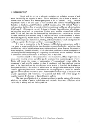 1
1. INTRODUCTION
Simple and free access to adequate sanitation and sufficient amounts of safe
water for drinking and hygiene at homes, schools and health care facilities is essential to
human health and should be a primary prerequisite in the 21st
century. ˝Today, 2.4 billion
people in the world do not have access to basic sanitation. This is mostly related to population
that abide in Southern Asia (953 million) and Sub-Saharan Africa (695 million). Access to
basic sanitation facilities close to home is critical to maintaining healthy and safe populations.
Worldwide, 1.1 billion people currently defecate in the open. Open defecation helps diseases
and parasites spread and can contaminate drinking water supplies. Almost 1,000 children
under five die each day from diarrhea caused by inadequate water, sanitation and hygiene.
Without sanitation girls are more likely to drop out of school or are vulnerable to attacks
while seeking privacy. Recent analysis shows that ending open defecation can save children’s
lives by reducing disease transmission, stunting, and under-nutrition, which are important for
childhood cognitive development and future economic productivity.˝ 1
It is hard to imagine that in the 21st
century world is facing such problems and it is
even harder to accept considering the significant development of technology and science. Just
providing any kind of sanitation in the above-mentioned areas would decrease the number of
deaths and greatly enhance the quality of life. One of the problems for weak development of
certain regions and corresponding lack of primary life conditions is weak awareness and lack
of information about such situations in developed parts of the world.
This thesis intends to introduce sanitation sites in such areas, address its problems and
needs, show possible options and offer feasible solutions from engineering point of view.
Thesis will present the process of optimization of hydrotechnical system within the
boundaries of such specific locations or sites. It consists of both theoretical and practical
parts. In the theoretical part the term hydrotechnical system is described, its development
throughout the history, the method of optimization and its application to the system design.
From all types of hydrotechnical systems the water sewerage system is chosen and different
types are introduced and described in detail. At the end the location design is introduced with
specific requirements and restrictions. The practical part deals with system design for
specified location, development of the model and its analysis.
The main aim of this thesis is to introduce problems in specific regions, offer possible
solutions, use method of system optimization, and emphasize importance of hydrotechnical
engineering in solving such and similar problems.
1
Humanitarian Information Unit; World Water Day 2016: Urban Access to Sanitation
 