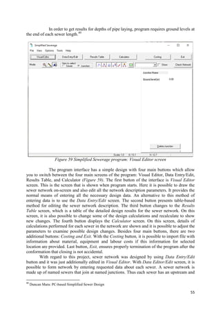 55
In order to get results for depths of pipe laying, program requires ground levels at
the end of each sewer length.40
Figure 59 Simplified Sewerage program: Visual Editor screen
The program interface has a simple design with four main buttons which allow
you to switch between the four main screens of the program: Visual Editor, Data Entry/Edit,
Results Table, and Calculator (Figure 59). The first button of the interface is Visual Editor
screen. This is the screen that is shown when program starts. Here it is possible to draw the
sewer network on-screen and also edit all the network description parameters. It provides the
normal means of entering all the necessary design data. An alternative to this method of
entering data is to use the Data Entry/Edit screen. The second button presents table-based
method for editing the sewer network description. The third button changes to the Results
Table screen, which is a table of the detailed design results for the sewer network. On this
screen, it is also possible to change some of the design calculations and recalculate to show
new changes. The fourth button displays the Calculator screen. On this screen, details of
calculations performed for each sewer in the network are shown and it is possible to adjust the
parameters to examine possible design changes. Besides four main buttons, there are two
additional buttons: Costing and Exit. With the Costing button, it is possible to import file with
information about material, equipment and labour costs if this information for selected
location are provided. Last button, Exit, ensures properly termination of the program after the
conformation that closing is not accidental.
With regard to this project, sewer network was designed by using Data Entry/Edit
button and it was just additionally edited in Visual Editor. With Data Editor/Edit screen, it is
possible to form network by entering requested data about each sewer. A sewer network is
made up of named sewers that join at named junctions. Thus each sewer has an upstream and
40
Duncan Mara: PC-based Simplified Sewer Design
 