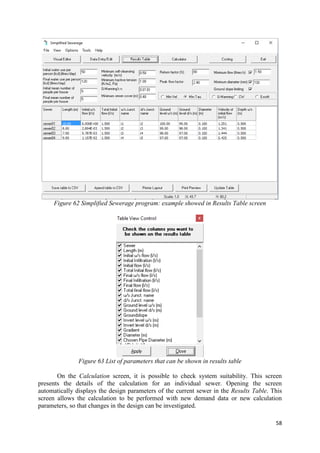 58
Figure 62 Simplified Sewerage program: example showed in Results Table screen
Figure 63 List of parameters that can be shown in results table
On the Calculation screen, it is possible to check system suitability. This screen
presents the details of the calculation for an individual sewer. Opening the screen
automatically displays the design parameters of the current sewer in the Results Table. This
screen allows the calculation to be performed with new demand data or new calculation
parameters, so that changes in the design can be investigated.
 