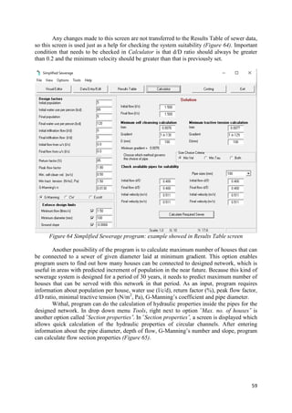59
Any changes made to this screen are not transferred to the Results Table of sewer data,
so this screen is used just as a help for checking the system suitability (Figure 64). Important
condition that needs to be checked in Calculator is that d/D ratio should always be greater
than 0.2 and the minimum velocity should be greater than that is previously set.
Figure 64 Simplified Sewerage program: example showed in Results Table screen
Another possibility of the program is to calculate maximum number of houses that can
be connected to a sewer of given diameter laid at minimum gradient. This option enables
program users to find out how many houses can be connected to designed network, which is
useful in areas with predicted increment of population in the near future. Because this kind of
sewerage system is designed for a period of 30 years, it needs to predict maximum number of
houses that can be served with this network in that period. As an input, program requires
information about population per house, water use (l/c/d), return factor (%), peak flow factor,
d/D ratio, minimal tractive tension (N/m2
, Pa), G-Manning’s coefficient and pipe diameter.
Withal, program can do the calculation of hydraulic properties inside the pipes for the
designed network. In drop down menu Tools, right next to option ˝Max. no. of houses˝ is
another option called ˝Section properties˝. In ˝Section properties˝, a screen is displayed which
allows quick calculation of the hydraulic properties of circular channels. After entering
information about the pipe diameter, depth of flow, G-Manning’s number and slope, program
can calculate flow section properties (Figure 65).
 