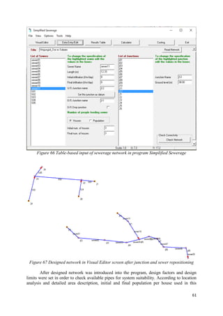61
Figure 66 Table-based input of sewerage network in program Simplified Sewerage
Figure 67 Designed network in Visual Editor screen after junction and sewer repositioning
After designed network was introduced into the program, design factors and design
limits were set in order to check available pipes for system suitability. According to location
analysis and detailed area description, initial and final population per house used in this
 