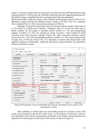 62
project is 5 persons, initial water use per person is 65 litres per day and final predicted water
usage per person is 120 litres per day. Onwards, following minimum suggested parameters for
this kind of system, simplified network was characterised with next parameters:
Return factor (80%), Peak flow factor (1.80), Minimal self-cleansing velocity (0.50 m/s), G-
Manning’s number (0.0130) and Minimal tractive tension (1.50 N/m2
, Pa). As a minimum
flow is selected flow of 1.50 l/s and minimum diameter of 100 mm.
Although, Yao (1974) recommends value for minimum tractive tension in the range of
1-2 Pa (Table 8), CAESB uses in practise a minimum value of 1 Pa for the whole area of
Brazil. Initially, for this project a minimum tractive tension of 1 Pa and corresponding
gradient of 0.005 (1 in 213) was selected on screen Calculator, which resulted in initial
velocities lower than minimum required (Figure 68). After increasing minimum tractive
tension factor to 1.5 Pa and corresponding gradient to 0.008 (1 in 129), system passed check
for pipe sizes of 100 mm (Figure 69). It is important to mention that design limits were
applied according to G-Manning’s coefficient and choice of pipe diameters was directed by
criteria of minimum velocity.
Figure 68 Calculator screen of Simplified Sewerage for minimum tractive tension with
unsatisfactory results
After suitability of chosen pipes was successfully passed on Calculator screen, total
results were presented on the Results Table screen. As the analysis on Calculator screen is
just informative and cannot be automatically transferred to the results, crucial parameters are
required to be entered again on the Results Table screen, as shown in Figure 71.
 