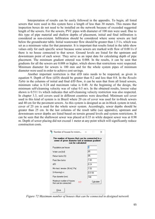 65
Interpretation of results can be easily followed in the appendix. To begin, all listed
sewers that were used in this system have a length of less than 30 meters. This means that
inspection boxes do not need to be installed on the network because of exceeded suggested
length of the sewers. For the sewers, PVC pipes with diameter of 100 mm were used. Due to
this type of pipe material and shallow depths of placement, initial and final infiltration is
considered as non-existent. Infiltration should be considered where some sewers are laid
below the groundwater table. Initial wastewater flow should be greater than 1.5 l/s, which was
set as a minimum value for that parameter. It is important that results listed in the table show
values only for each specific sewer because some sewers are marked with flow of 0.00 l/s if
there is no house connected to that sewer. Ground levels are listed for the upstream and
downstream point of each sewer. They serve as an input data for calculating depth of pipe
placement. The minimum gradient entered was 0.008. In the results, it can be seen that
gradients for all the sewers are 0.008 or higher, which shows that restrictions were respected.
Minimum diameter for sewers is 100 mm and for the whole system pipes of minimum
diameter were used in order to achieve cost savings.
Another important restriction is that d/D ratio needs to be respected, as given in
equation 9. Depth of flow (d/D) should be greater than 0.2 and less than 0.8. In the Results
Table in the columns of initial and final d/D flow, it can be seen that from all listed sewers,
minimum value is 0.24 and maximum value is 0.40. At the beginning of the design, the
minimum self-cleansing velocity was of value 0.5 m/s. In the obtained results, lowest value
shown is 0.511 l/s which indicates that self-cleansing velocity restriction was also respected.
In chapter 3.3, soil covers used in different countries were described. Minimum soil cover
used in this kind of system is in Brazil where 20 cm of cover was used for in-block sewers
and 40 cm for the pavement sewers. As this system is designed as an in-block system in total,
cover of 25 cm is used for the whole sewer system. Accordingly, sewer depths should be
greater than 25 cm. In the last columns of the result table (see appendix), upstream and
downstream sewer depths are listed based on terrain ground levels and system restrictions. It
can be seen that the shallowest sewer was placed at 0.35 m while deepest sewer was at 0.98
m. Depth of sewer placing did not exceed 1 meter at any point which will significantly reduce
construction costs.
Figure 72 Maximum number of houses that can be connected to designed network
 