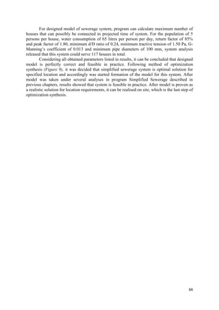 66
For designed model of sewerage system, program can calculate maximum number of
houses that can possibly be connected in projected time of system. For the population of 5
persons per house, water consumption of 65 litres per person per day, return factor of 85%
and peak factor of 1.80, minimum d/D ratio of 0.24, minimum tractive tension of 1.50 Pa, G-
Manning’s coefficient of 0.013 and minimum pipe diameters of 100 mm, system analysis
released that this system could serve 117 houses in total.
Considering all obtained parameters listed in results, it can be concluded that designed
model is perfectly correct and feasible in practice. Following method of optimization
synthesis (Figure 9), it was decided that simplified sewerage system is optimal solution for
specified location and accordingly was started formation of the model for this system. After
model was taken under several analyses in program Simplified Sewerage described in
previous chapters, results showed that system is feasible in practice. After model is proven as
a realistic solution for location requirements, it can be realised on site, which is the last step of
optimization synthesis.
 