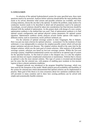 67
5. CONCLUSION
In selection of the optimal hydrotechnical system for some specified area, three main
questions need to be answered. Analysis before selection should define the main problem that
needs to be solved, determine what actions and possible solutions are available, and from
existing solutions, choose the one that is the optimal. To define the problem, study needs to be
conducted, location needs to be described in detail and all parameters need to be analyzed.
Accordingly, several solutions should be taken into consideration but final decision should be
obtained with the method of optimization. As this project deals with design of a new system,
optimization synthesis is the method that was used. Task of optimization synthesis is to find
optimal system configuration and optimal physical system parameters for optimal system
operation. Optimization synthesis mostly analyzes several similar options with respect to
different criteria, such as economical, social, political, technical, etc.
For the selection of optimal sewerage system in slum Vingunguti, Dar es Salaam;
there was just one main criterion for optimal selection – economical. For the residents of slum
settlement, it was indispensable to construct the simplest possible system which will provide
proper sanitation and prevent diseases. The simplest solution should at the same time be the
cheapest solution, which was the main goal of system selection. After analysis of all possible
sewerage systems, selection was based on low-cost sewerage systems. Within the low-cost
sewerage systems, simplified (condominial) system was selected as an optimal type of system
for the specified location. As this kind of system is the cheapest one, it is also the simplest
system and does not require complicated construction or maintenance. Solution that is chosen
as optimal is also the most rational solution. This type of system is invented and developed
just for areas like the selected one, with purpose of enabling poor residents in low-income
regions to have a decent sanitation conditions.
Designed network was introduced in the program Simplified Sewerage, which was
later used for the formation of the model. Model analysis proved availability and feasibility of
the system for selected area which demonstrated that optimal solution can be implemented in
practise. Main goal of this thesis is to raise awareness about low sanitation conditions that is
still prevalent in many countries and to show how existing problems can be solved with
simple and economically feasible solutions.
 