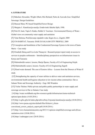 68
6. LITERATURE
[1] Bakalian Alexander, Wright Albert, Otis Richard, Netto de Azevedo Jose: Simplified
Sewerage: Design Guidelines
[2] Duncan Mara: PC-based Simplified Sewer Design
[3] Margeta J.: Kanalizacija naselja, Građevinski fakultet Split, 1998.
[4] Petri D. Juuti, Tapio S. Katko, Heikki S. Vuorinen : Environmental History of Water -
Global views on community water supply and sanitation
[5] Tušar Božena, Pročišćavanje otpadnih voda; Kigen d.o.o.; Zagreb, 2009
[6] UN-HABITAT; Tanzania: DAR ES SALAAM CITY PROFILE, 2009
[7] Conception and Installation of the Condominial Sewerage System in the town of Santa
Maria – Case study
[8] Elisabeth Ilskog and Eva-Lotta Thunqvist : Research project report study on access to
services in peoples settlements – Interdisciplinary perspectives on infrastructure issues in
Kenya and Tanzania
[9] Hidrotehnički sustavi, lessons; Marija Šperac, Faculty of Civil Engineering Osijek
[10] Hidrotehnički sustavi, lessons- Faculty of Civil Engineering Zagreb
[11] Rural water demand: The case of Eastern Africa – Lessons from the Drawers of Water II
study
[12] Strengthening the capacity of water utilities to deliver water and sanitation services,
environmental health and hygiene education to low income urban communities: Dar es
Salaam Water and Sewerage Authority - Engr. Bill Wandera
[13] Triche Thelma: Public-private and public-public partnerships in water supply and
sewerage services in Dar es Salaam; Case study
[14] http://water.worldbank.org/shw-resource-guide/infrastructure/menu-technical-
options/open-drains (14.05.2016.)
[15] http://e-gfos.gfos.hr/index.php/arhiva/broj-2/rjesenje-kanalizacije-naselja (18.04.2016.)
[16] http://www.pseau.org/sites/default/files/fichiers/r_d/non-
convetional_sewers_analysis_report.pdf (18.04.2016.)
[17] http://www.humanitariancentre.org/2013/11/opinion-simplified-sewerage-and-africas-
sanitation-crisis/ (10.06.2016.)
[18] https://cadmapper.com/ (28.05.2016.)
 