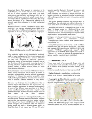 Conceptual frame: This research is exploratory in its methodologies , field studies and cases used. Inductive in the way it gathers experiences taken from a 16 years’ experience to try and build a probability which will be possibly valid for a short period.. It actually aims to depict a "tendency" of facts regarding and sorrounding the design action. And finally, it is a constructivist research to the extent it learns from and puts a lot of single intelligences together. 
Research question : whether collaborative design, object based work can overtake individual design, based in the scale of the object. Find the optimal allocation of resources, dependent on the scope of a range of different size projects. 
Figure 1. Collaborative work MS final work cover. 
BIM Modelling teaches us that collaborative modelling, made of many intelligences, of bits of environments, each one of them forming a unit of sense , are more efficient in the long term compared to individual, speculative approaches. Instead, an individual focus gives more edge on the short term, which is an actual increasing demand of industry, with more complex and changing demands, and a growing tendency to one-off projects, limited to a single time, occasion, or instance. 
Every time design is more informed and the natural process doesn't always incorporate all the inputs by means of meeting a certain deadline or due to uncertain environment conditions. To balance this equation, a careful a priori study, analyzing many different size cases, must be made in order to establish a coherent framework to every project. The same way the design of a piece of furniture relies on different inputs and stakeholders than a piece of a city, scale has always been almost an obsession for architecture in terms of the different logics associated to it. There's always been the statement " a tiger is not a big cat" …scale informs and shapes the final outcome of design itself, the final nature of the object designed. New generations, grown on a mature publicity market, are attired to shorter, stronger, more visual messages. The same way that the 80s generation was grown among 4 minute video clips , 1 hour classes and 120 minute films, the last decade teenagers, born on between 1990 and 2000, have grown amidst less than 45 seconds average loyalty to YouTube clips, 50 min classes and 35 min TV series. Attention span has drastically shortened, the intensity and complexity of communication channels and inputs increased. The promise for design interaction still remains a promise, far behind the evolution of videogames, still wondering about the very nature of interaction applied to design. 
I base on the working hypothesis that collective work is more efficient than individual one, and try to determine to which extent this is true in the field of architecture design. 
I understand everything is a communication ritual, in the shape of design, words, etc. I find myself in a cross territory in which visually communication is the key aspect, and immersion is the most important process, by sake of the spatial nature of architecture and urban design. 
Strategies: workshops group mixing crowdsourcing, group dynamics, derives and spontaneous actions …communication games, express work, gamers profile, team building, etc. 
I use exploratory research in the courses I teach, to address different issues that arise around architecture. Only using case studies as field research on the “BREOGAN food raise project”. “TETUAN neighborhood project”, field applications on the VOLOS BOX or pilot studies such as Valencia’s NYC project the point can be approached and an optimal workflow hypothesis can be established. 
TETUAN PROJECT (2013) 
Tetuan: case study of crowdsourced design tools and resources. Can a small scale urban intervention be optimize on its visibility. Can visibility and crowd feedback be a design tool? Method: case study. Hypothesis. Key steps identified. 
1-Calling for massive contributions: crowdsourcing through social networks. Put the problem on the table. 
2-Mapping the problem Identify potentially problematic areas in the neighborhood with collaborative map editor. Overlaps and photo location indicate most degraded areas. 
Figure 2. Google maps engine collective timeline map. 
3-Survey for desired uses google forms can provide with statistics of desired uses, lack of services, and other hard to  