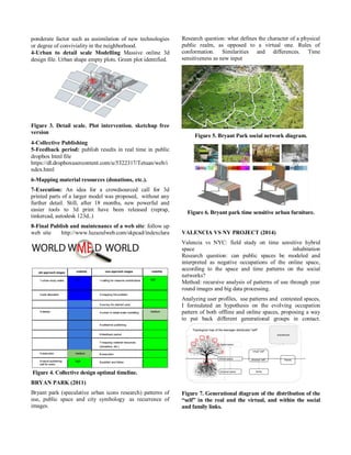 ponderate factor such as assimilation of new technologies or degree of conviviality in the neighborhood. 
4-Urban to detail scale Modelling Massive online 3d design file. Urban shape empty plots. Green plot identified. 
Figure 3. Detail scale. Plot intervention. sketchup free version 
4-Collective Publishing 
5-Feedback period: publish results in real time in public dropbox html file 
https://dl.dropboxusercontent.com/u/5322317/Tetuan/web/index.html 
6-Mapping material resources (donations, etc.). 
7-Execution: An idea for a crowdsourced call for 3d printed parts of a larger model was proposed, without any further detail. Still, after 18 months, new powerful and easier tools to 3d print have been released (reprap, tinkercad, autodesk 123d..) 
8-Final Publish and maintenance of a web site: follow up web site http://www.luzazulweb.com/skpcad/indexclara Figure 4. Collective design optimal timeline. 
BRYAN PARK (2011) 
Bryant park (speculative urban icons research) patterns of use, public space and city symbology as recurrence of images. Research question: what defines the character of a physical public realm, as opposed to a virtual one. Rules of conformation. Similarities and differences. Time sensitiveness as new input 
Figure 5. Bryant Park social network diagram. 
Figure 6. Bryant park time sensitive urban furniture. 
VALENCIA VS NY PROJECT (2014) 
Valencia vs NYC: field study on time sensitive hybrid space inhabitation Research question: can public spaces be modeled and interpreted as negative occupations of the online space, according to the space and time patterns on the social networks? Method: recursive analysis of patterns of use through year round images and big data processing. 
Analyzing user profiles, use patterns and contested spaces, I formulated an hypothesis on the evolving occupation pattern of both offline and online spaces, proposing a way to put back different generational groups in contact. 
Figure 7. Generational diagram of the distribution of the “self” in the real and the virtual, and within the social and family links.  