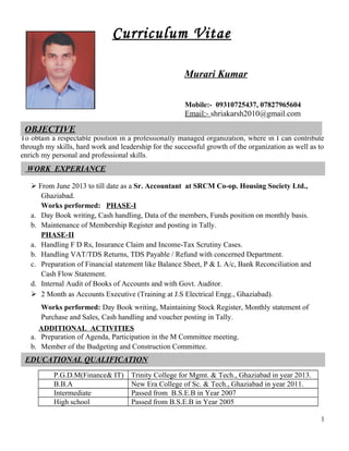 Curriculum Vitae
Mobile:- 09310725437, 07827965604
Email:- shriakarsh2010@gmail.com
To obtain a respectable position in a professionally managed organization, where in I can contribute
through my skills, hard work and leadership for the successful growth of the organization as well as to
enrich my personal and professional skills.
 From June 2013 to till date as a Sr. Accountant at SRCM Co-op. Housing Society Ltd.,
Ghaziabad.
Works performed: PHASE-I
a. Day Book writing, Cash handling, Data of the members, Funds position on monthly basis.
b. Maintenance of Membership Register and posting in Tally.
PHASE-II
a. Handling F D Rs, Insurance Claim and Income-Tax Scrutiny Cases.
b. Handling VAT/TDS Returns, TDS Payable / Refund with concerned Department.
c. Preparation of Financial statement like Balance Sheet, P & L A/c, Bank Reconciliation and
Cash Flow Statement.
d. Internal Audit of Books of Accounts and with Govt. Auditor.
 2 Month as Accounts Executive (Training at J.S Electrical Engg., Ghaziabad).
Works performed: Day Book writing, Maintaining Stock Register, Monthly statement of
Purchase and Sales, Cash handling and voucher posting in Tally.
ADDITIONAL ACTIVITIES
a. Preparation of Agenda, Participation in the M Committee meeting.
b. Member of the Budgeting and Construction Committee.
P.G.D.M(Finance& IT) Trinity College for Mgmt. & Tech., Ghaziabad in year 2013.
B.B.A New Era College of Sc. & Tech., Ghaziabad in year 2011.
Intermediate Passed from B.S.E.B in Year 2007
High school Passed from B.S.E.B in Year 2005
1
OBJECTIVE
Murari Kumar
EDUCATIONAL QUALIFICATION
WORK EXPERIANCE
 