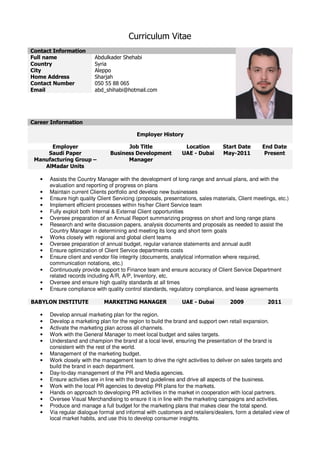 Curriculum Vitae
Contact Information
Full name Abdulkader Shehabi
Country Syria
City Aleppo
Home Address Sharjah
Contact Number 050 55 88 065
Email abd_shihabi@hotmail.com
Career Information
Employer History
Employer Job Title Location Start Date End Date
Saudi Paper
Manufacturing Group –
AlMadar Units
Business Development
Manager
UAE - Dubai May-2011 Present
• Assists the Country Manager with the development of long range and annual plans, and with the
evaluation and reporting of progress on plans
• Maintain current Clients portfolio and develop new businesses
• Ensure high quality Client Servicing (proposals, presentations, sales materials, Client meetings, etc.)
• Implement efficient processes within his/her Client Service team
• Fully exploit both Internal & External Client opportunities
• Oversee preparation of an Annual Report summarizing progress on short and long range plans
• Research and write discussion papers, analysis documents and proposals as needed to assist the
Country Manager in determining and meeting its long and short term goals
• Works closely with regional and global client teams
• Oversee preparation of annual budget, regular variance statements and annual audit
• Ensure optimization of Client Service departments costs
• Ensure client and vendor file integrity (documents, analytical information where required,
communication notations, etc.)
• Continuously provide support to Finance team and ensure accuracy of Client Service Department
related records including A/R, A/P, Inventory, etc.
• Oversee and ensure high quality standards at all times
• Ensure compliance with quality control standards, regulatory compliance, and lease agreements
BABYLON INSTITUTE MARKETING MANAGER UAE - Dubai 2009 2011
• Develop annual marketing plan for the region.
• Develop a marketing plan for the region to build the brand and support own retail expansion.
• Activate the marketing plan across all channels.
• Work with the General Manager to meet local budget and sales targets.
• Understand and champion the brand at a local level, ensuring the presentation of the brand is
consistent with the rest of the world.
• Management of the marketing budget.
• Work closely with the management team to drive the right activities to deliver on sales targets and
build the brand in each department.
• Day-to-day management of the PR and Media agencies.
• Ensure activities are in line with the brand guidelines and drive all aspects of the business.
• Work with the local PR agencies to develop PR plans for the markets.
• Hands on approach to developing PR activities in the market in cooperation with local partners.
• Oversee Visual Merchandising to ensure it is in line with the marketing campaigns and activities.
• Produce and manage a full budget for the marketing plans that makes clear the total spend.
• Via regular dialogue formal and informal with customers and retailers/dealers, form a detailed view of
local market habits, and use this to develop consumer insights.
 